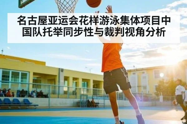 名古屋亚运会花样游泳集体项目中国队托举同步性与裁判视角分析