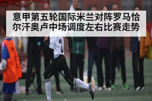 意甲第五轮国际米兰对阵罗马恰尔汗奥卢中场调度左右比赛走势