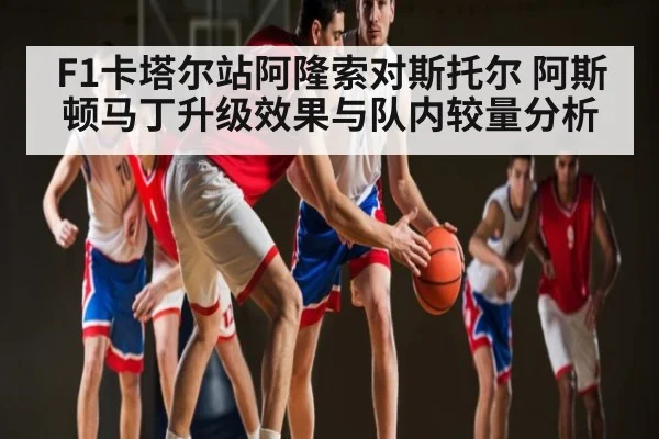 F1卡塔尔站阿隆索对斯托尔 阿斯顿马丁升级效果与队内较量分析